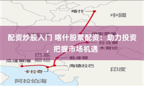配资炒股入门 喀什股票配资：助力投资，把握市场机遇