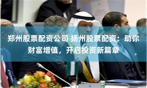 郑州股票配资公司 扬州股票配资：助你财富增值，开启投资新篇章
