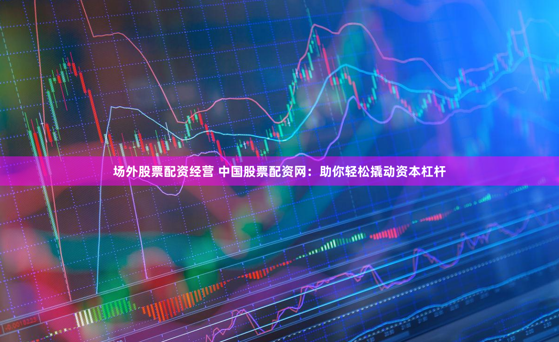 场外股票配资经营 中国股票配资网：助你轻松撬动资本杠杆