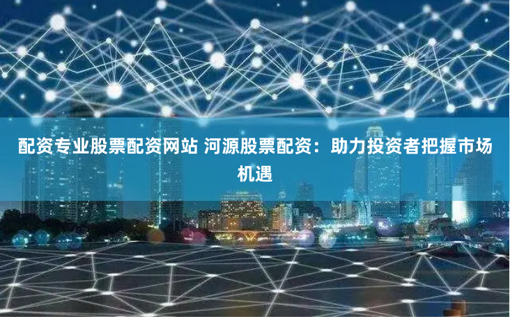 配资专业股票配资网站 河源股票配资：助力投资者把握市场机遇