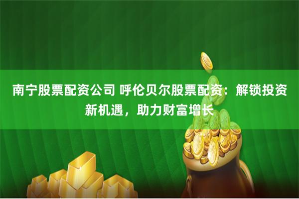 南宁股票配资公司 呼伦贝尔股票配资：解锁投资新机遇，助力财富增长