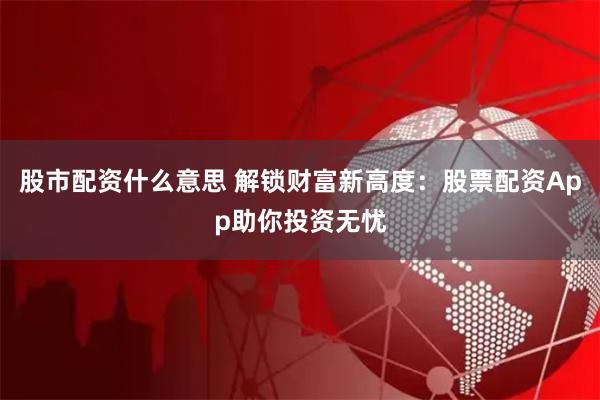 股市配资什么意思 解锁财富新高度：股票配资App助你投资无忧