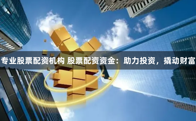 专业股票配资机构 股票配资资金：助力投资，撬动财富