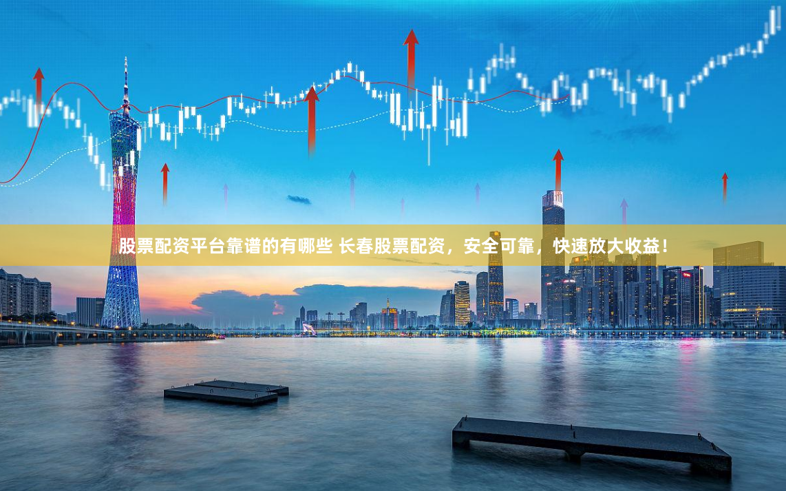 股票配资平台靠谱的有哪些 长春股票配资，安全可靠，快速放大收益！