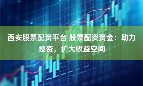 西安股票配资平台 股票配资资金：助力投资，扩大收益空间